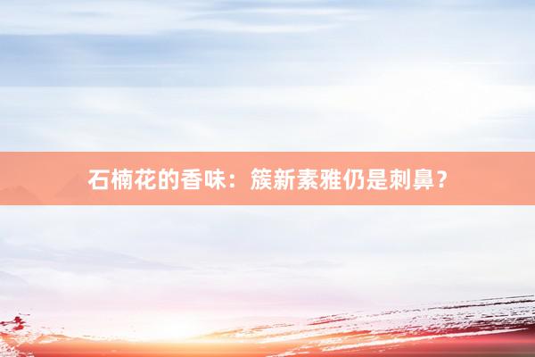 石楠花的香味：簇新素雅仍是刺鼻？