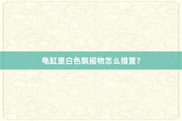 龟缸里白色飘摇物怎么措置？